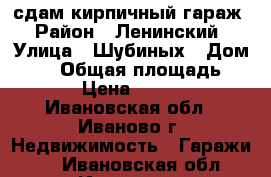 сдам кирпичный гараж › Район ­ Ленинский › Улица ­ Шубиных › Дом ­ 21 › Общая площадь ­ 12 › Цена ­ 1 500 - Ивановская обл., Иваново г. Недвижимость » Гаражи   . Ивановская обл.,Иваново г.